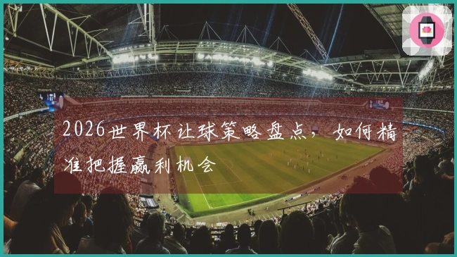 2026世界杯让球策略盘点，如何精准把握赢利机会