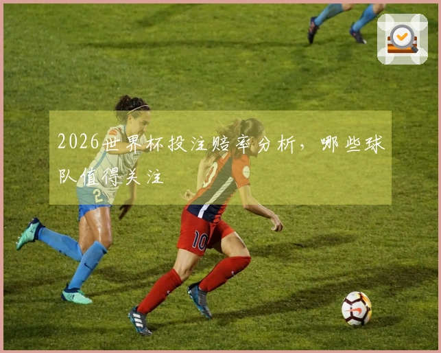 2026世界杯投注赔率分析，哪些球队值得关注